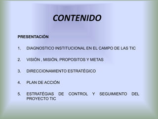 CONTENIDO
PRESENTACIÓN

1.   DIAGNOSTICO INSTITUCIONAL EN EL CAMPO DE LAS TIC

2.   VISIÓN , MISIÓN, PROPOSITOS Y METAS

3.   DIRECCIONAMIENTO ESTRATÉGICO

4.   PLAN DE ACCIÓN

5.   ESTRATÉGIAS DE     CONTROL   Y   SEGUIMIENTO   DEL
     PROYECTO TIC
 