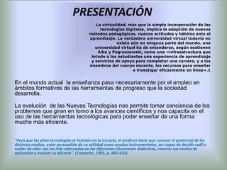 PRESENTACIÓN
                                             La virtualidad, más que la simple incorporación de las
                                               tecnologías digitales, implica la adopción de nuevos
                                          métodos pedagógicos, nuevas actitudes y hábitos ante el
                                          aprendizaje. La verdadera universidad virtual todavía no
                                                        existe aún en ninguna parte del mundo. una
                                             universidad virtual ha de entenderse, según sostienen
                                              Aiko y Pogroszewski, como una «infraestructura que
                                           brinde a los estudiantes una experiencia de aprendizaje
                                           y servicios de apoyo para completar una carrera, y a los
                                          miembros del cuerpo docente, los recursos para enseñar
                                                                e investigar eficazmente en línea».1


En el mundo actual la enseñanza pasa necesariamente por el empleo en
ámbitos formativos de las herramientas de progreso que la sociedad
desarrolla.

La evolución de las Nuevas Tecnologías nos permite tomar conciencia de los
problemas que giran en torno a los avances científicos y nos capacita en el
uso de las herramientas tecnológicas para poder enseñar de una forma
mucho más eficiente.


"Para que las altas tecnologías se instalen en la escuela, el profesor tiene que conocer el potencial de los
distintos medios, estar persuadido de su utilidad como ayudas instrumentales, ser capaz de decidir cuál o
cuáles de ellos son los más adecuados en las diferentes situaciones didácticas, conocer sus modos de
aplicación y evaluar su eficacia". (Camacho, 1995, p. 432-433)
 