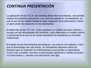 CONTINUA PRESENTACIÓN

La aplicación de las TIC en las distintas áreas del conocimiento, nos permite
mejorar los procesos educativos y por tanto la calidad en la enseñanza, ya
que el uso de los medios facilita la mejor captación de la información y tiene
un gran poder de seducción en los estudiantes.

El desarrollo de las TIC nos invita a generar un modelo educativo distinto y
acorde con las necesidades del momento, como alternativa al modelo clásico
o tradicional en el que se ha venido asentando la enseñanza en el ámbito
institucional

El empleo de las herramientas tecnológicas nos acerca a la realidad y hace
que el aprendizaje sea más eficaz, los estudiantes disponen todos los
sentidos para la recepción de informaciones produciendo un aprendizaje
mucho más completo, favorece el aprendizaje significativo, facilita el acceso
a la información y permite una información más ágil.
 