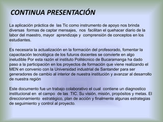 CONTINUA PRESENTACIÓN
La aplicación práctica de las Tic como instrumento de apoyo nos brinda
diversas formas de captar mensajes, nos facilitan el quehacer diario de la
labor del maestro, mayor aprendizaje y comprensión de conceptos en los
estudiantes.

Es necesaria la actualización en la formación del profesorado, fomentar la
capacitación tecnológica de los futuros docentes se convierte en algo
ineludible Por esta razón el instituto Politécnico de Bucaramanga ha dado
paso a la participación en los proyectos de formación que viene realizando el
MEN en convenio con la Universidad industrial de Santander para ser
generadores de cambio al interior de nuestra institución y avanzar al desarrollo
de nuestra región

Este documento fue un trabajo colaborativo el cual contiene un diagnostico
institucional en el campo de las TIC. Su visión, misión, propósitos y metas. El
direccionamiento estratégico, plan de acción y finalmente algunas estrategias
de seguimiento y control al proyecto.
 