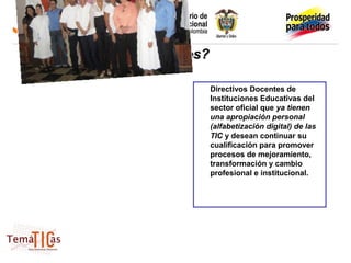¿Quiénes?

            Directivos Docentes de
            Instituciones Educativas del
            sector oficial que ya tienen
            una apropiación personal
            (alfabetización digital) de las
            TIC y desean continuar su
            cualificación para promover
            procesos de mejoramiento,
            transformación y cambio
            profesional e institucional.
 