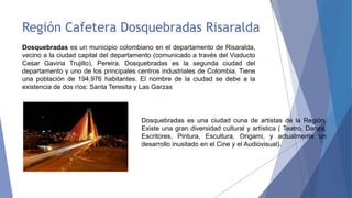 Región Cafetera Dosquebradas Risaralda
Dosquebradas es un municipio colombiano en el departamento de Risaralda,
vecino a la ciudad capital del departamento (comunicado a través del Viaducto
Cesar Gaviria Trujillo), Pereira. Dosquebradas es la segunda ciudad del
departamento y uno de los principales centros industriales de Colombia. Tiene
una población de 194.976 habitantes. El nombre de la ciudad se debe a la
existencia de dos ríos: Santa Teresita y Las Garzas

Dosquebradas es una ciudad cuna de artistas de la Región.
Existe una gran diversidad cultural y artística ( Teatro, Danza,
Escritores, Pintura, Escultura, Origami, y actualmente un
desarrollo inusitado en el Cine y el Audiovisual).

 