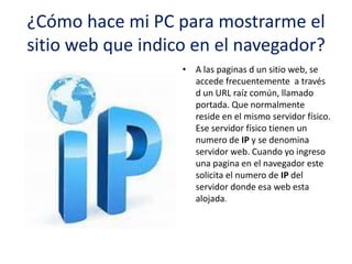 ¿Cómo hace mi PC para mostrarme el
sitio web que indico en el navegador?
• A las paginas d un sitio web, se
accede frecuentemente a través
d un URL raíz común, llamado
portada. Que normalmente
reside en el mismo servidor físico.
Ese servidor físico tienen un
numero de IP y se denomina
servidor web. Cuando yo ingreso
una pagina en el navegador este
solicita el numero de IP del
servidor donde esa web esta
alojada.

 