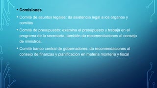 • Comisiones
• Comité de asuntos legales: da asistencia legal a los órganos y
comités
• Comité de presupuesto: examina el presupuesto y trabaja en el
programa de la secretaría, también da recomendaciones al consejo
de ministros.
• Comité banco central de gobernadores: da recomendaciones al
consejo de finanzas y planificación en materia monteria y fiscal
 