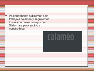  Posteriormente subiremos este
trabajo a calameo y seguiremos
los mismo pasos con que con
Slideshare para subirlo a
nuestro blog.
 