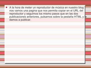  A la hora de meter un reproductor de música en nuestro blog
nos vamos una pagina que nos permita copiar en el URL del
reproductor y seguimos los mismo pasos que en las dos
publicaciones anteriores, pulsamos sobre la pestaña HTML y le
damos a publicar.
 