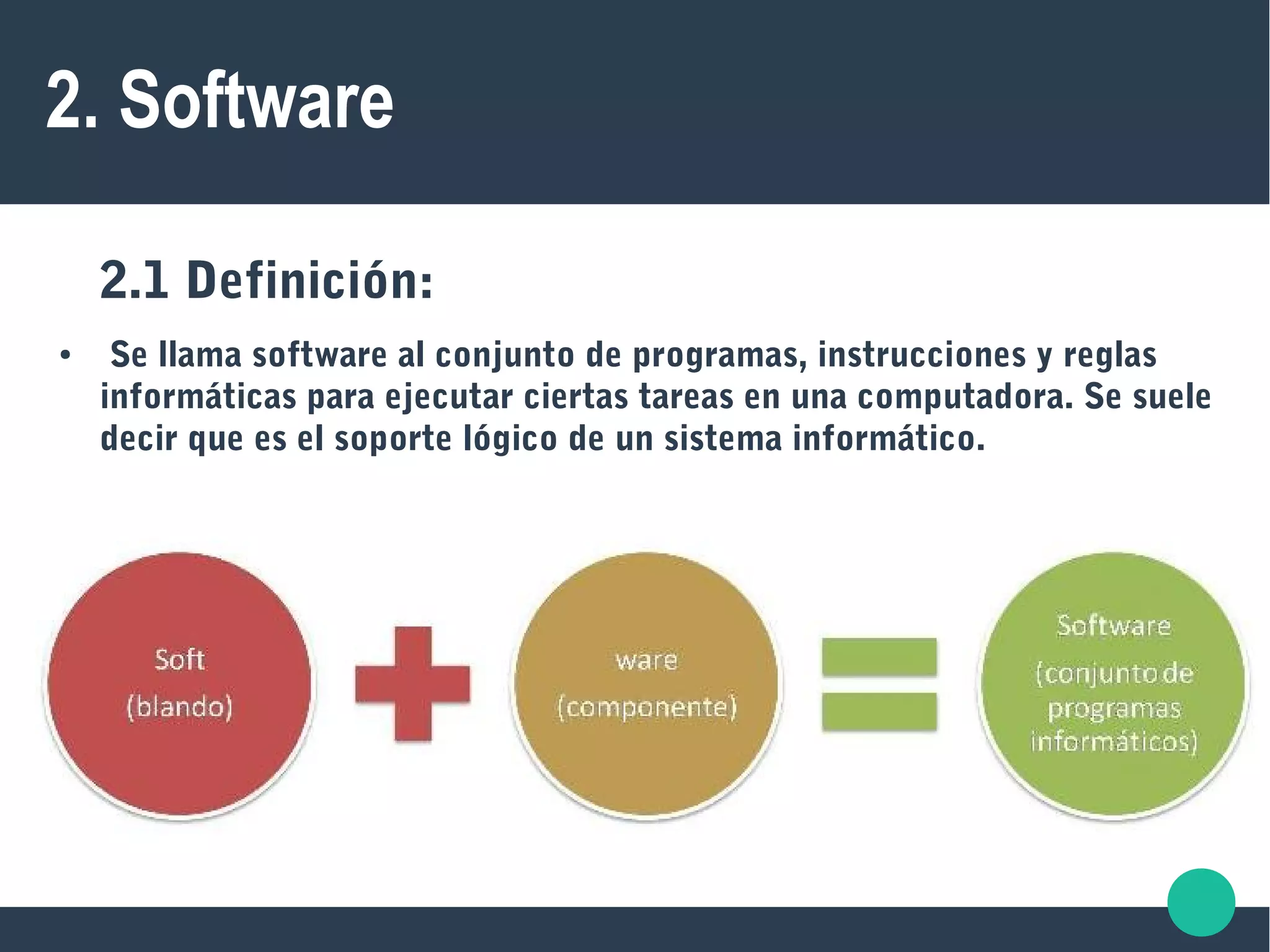 2. Software
2.1 Definición:
● Se llama software al conjunto de programas, instrucciones y reglas
informáticas para ejecutar ciertas tareas en una computadora. Se suele
decir que es el soporte lógico de un sistema informático.
 
