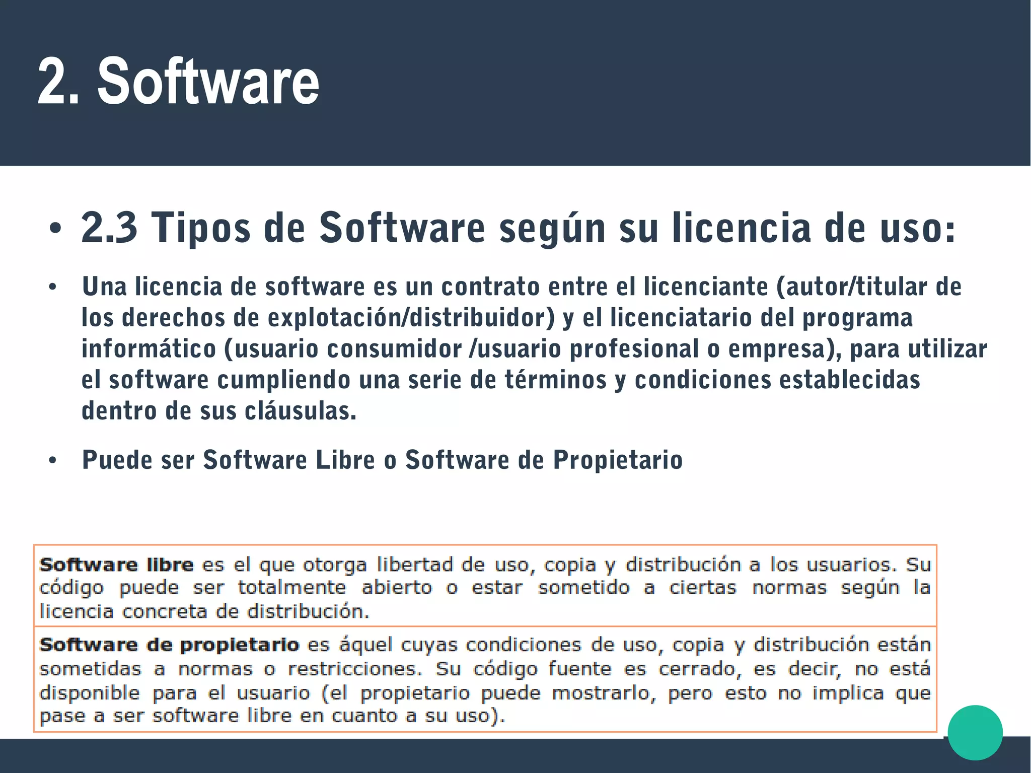 2. Software
● 2.3 Tipos de Software según su licencia de uso:
● Una licencia de software es un contrato entre el licenciante (autor/titular de
los derechos de explotación/distribuidor) y el licenciatario del programa
informático (usuario consumidor /usuario profesional o empresa), para utilizar
el software cumpliendo una serie de términos y condiciones establecidas
dentro de sus cláusulas.
● Puede ser Software Libre o Software de Propietario
 