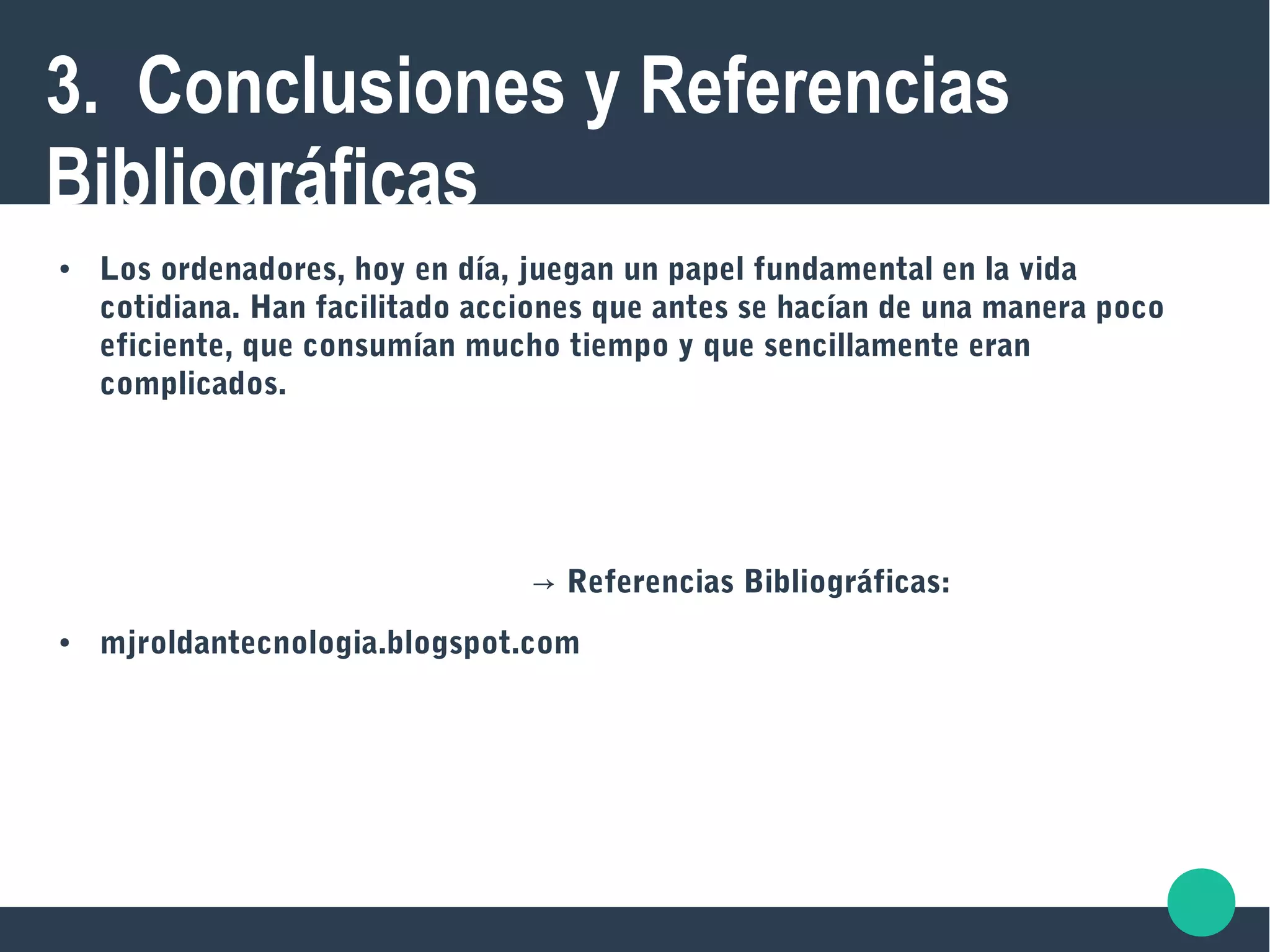 3. Conclusiones y Referencias
Bibliográficas
● Los ordenadores, hoy en día, juegan un papel fundamental en la vida
cotidiana. Han facilitado acciones que antes se hacían de una manera poco
eficiente, que consumían mucho tiempo y que sencillamente eran
complicados.
→ Referencias Bibliográficas:
● mjroldantecnologia.blogspot.com
 