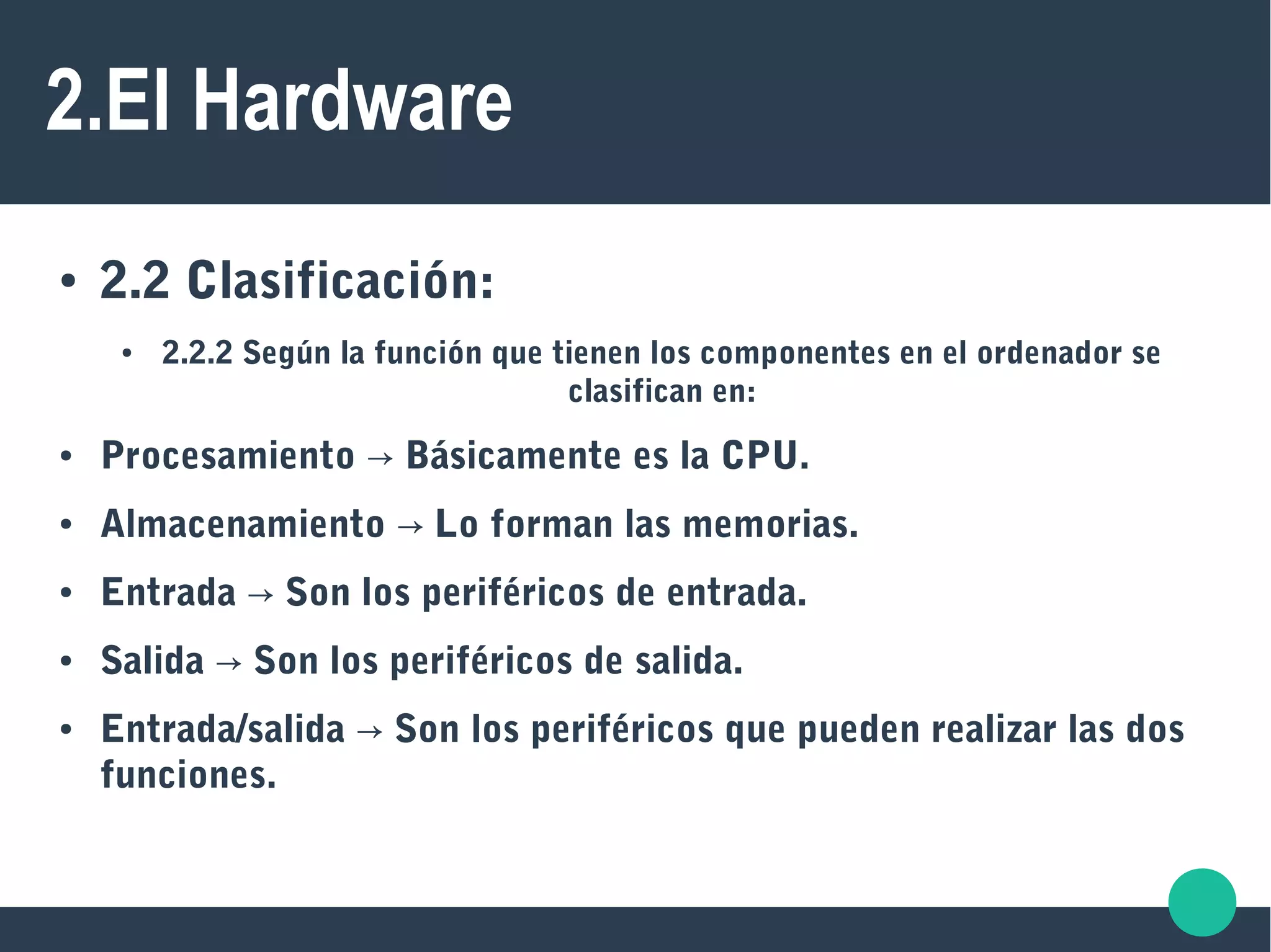 2.El Hardware
● 2.2 Clasificación:
● 2.2.2 Según la función que tienen los componentes en el ordenador se
clasifican en:
● Procesamiento Básicamente es la CPU.→
● Almacenamiento Lo forman las memorias.→
● Entrada Son los periféricos de entrada.→
● Salida Son los periféricos de salida.→
● Entrada/salida → Son los periféricos que pueden realizar las dos
funciones.
 