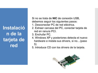 Instalació
n de la
tarjeta de
red
Si no se trata de NIC de conexión USB,
debemos seguir los siguientes pasos:
1. Desconectar PC de red eléctrica.
2. Extraer carcasa del PC, conectar tarjeta de
red en ranura PCI.
3. Enchufar PC.
4. Windows XP y posteriores detecta el nuevo
hardware e instala sus drivers, si no…(paso
5)
5. Introduce CD con los drivers de la tarjeta.
 