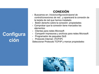Configura
ción
CONEXIÓN
• Buscamos en: Inicio/configuración/panel de
control/conexiones de red…y aparecerá la conexión de
la tarjeta de red que hemos instalado.
• Botón derecho sobre la conexión: propiedades
• Comprobar que la conexión tiene marcados los
elementos:
• Clientes para redes Microsoft
• Compartir impresoras y archivos para redes Microsoft
• Programador de paquetes QoS
• Protocolo Internet: (TCP/IP)
Seleccionar Protocolo TCP/IP y marcar propiedades
 