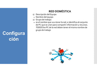 Configura
ción
RED DOMÉSTICA
1) Descripción del Equipo
 Nombre del equipo
2) Grupo de trabajo:
 es el nombre que va a tener la red, e identifica al conjunto
de PC que se unen para compartir información y recursos.
TODOS los PC de la red deben tener el mismo nombre de
grupo de trabajo
 
