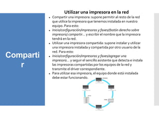 Comparti
r
Utilizar una impresora en la red
 Compartir una impresora: supone permitir al resto de la red
que utilice la impresora que tenemos instalada en nuestro
equipo. Para esto:
 Inicio/configuración/impresoras y faxes/(botón derecho sobre
impresora) compartir… y escribir el nombre que la impresora
tendrá en la red.
 Utilizar una impresora compartida: supone instalar y utilizar
una impresora instalada y compartida por otro usuario de la
red. Para esto:
 Inicio/configuración/impresoras y faxes/agregar una
impresora… y seguir el sencillo asistente que detecta e instala
las impresoras compartidas por los equipos de la red y
transmite el driver correspondiente.
 Para utilizar esa impresora, el equipo donde está instalada
debe estar funcionando.
 