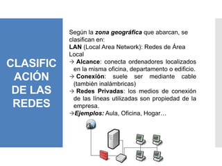 CLASIFIC
ACIÓN
DE LAS
REDES
Según la zona geográfica que abarcan, se
clasifican en:
LAN (Local Area Network): Redes de Área
Local
 Alcance: conecta ordenadores localizados
en la misma oficina, departamento o edificio.
 Conexión: suele ser mediante cable
(también inalámbricas)
 Redes Privadas: los medios de conexión
de las líneas utilizadas son propiedad de la
empresa.
Ejemplos: Aula, Oficina, Hogar…
 