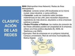 CLASIFIC
ACIÓN
DE LAS
REDES
MAN (Metropolitan Area Network): Redes de Área
Metropolitana
Alcance: conecta varias LAN localizadas en la misma
ciudad, área industrial, o varios edificios.
 Conexión: suele ser mediante cable (también
inalámbricas) en las LAN, pero necesitan dispositivos
repetidores de más alcance, alquilados a otras empresas
públicas o propios.
 Redes Privadas o Públicas: los medios de conexión de
las líneas utilizadas pueden ser propiedad de la empresa,
utilizar una línea pública alquilada (Ej. ADSL de
Telefónica o de ONO).
Ejemplos: Red de empresas en un polígono industrial,
Campus universitario, Red de servicios municipales (Ej.
Molina Digital)
 