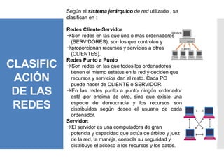 CLASIFIC
ACIÓN
DE LAS
REDES
Según el sistema jerárquico de red utilizado , se
clasifican en :
Redes Cliente-Servidor
Son redes en las que uno o más ordenadores
(SERVIDORES), son los que controlan y
proporcionan recursos y servicios a otros
(CLIENTES).
Redes Punto a Punto
Son redes en las que todos los ordenadores
tienen el mismo estatus en la red y deciden que
recursos y servicios dan al resto. Cada PC
puede hacer de CLIENTE o SERVIDOR.
En las redes punto a punto ningún ordenador
está por encima de otro, sino que existe una
especie de democracia y los recursos son
distribuidos según desee el usuario de cada
ordenador.
Servidor:
El servidor es una computadora de gran
potencia y capacidad que actúa de árbitro y juez
de la red, la maneja, controla su seguridad y
distribuye el acceso a los recursos y los datos.
 