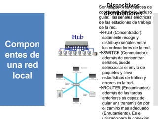 Compon
entes de
una red
local
Dispositivos
distribuidores
Son dispositivos capaces de
concentrar, distribuir, incluso
guiar, las señales eléctricas
de las estaciones de trabajo
de la red.
HUB (Concentrador):
solamente recoge y
distribuye señales entre
los ordenadores de la red.
SWITCH (Conmutador):
además de concentrar
señales, puede
seleccionar el envío de
paquetes y lleva
estadísticas de tráfico y
errores en la red.
ROUTER (Encaminador):
además de las tareas
anteriores es capaz de
guiar una transmisión por
el camino mas adecuado
(Enrutamiento). Es el
 