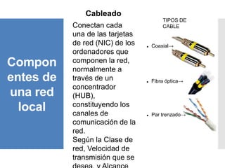 Compon
entes de
una red
local
Cableado
Conectan cada
una de las tarjetas
de red (NIC) de los
ordenadores que
componen la red,
normalmente a
través de un
concentrador
(HUB),
constituyendo los
canales de
comunicación de la
red.
Según la Clase de
red, Velocidad de
transmisión que se
TIPOS DE
CABLE
 Coaxial→
 Fibra óptica→
 Par trenzado→
 