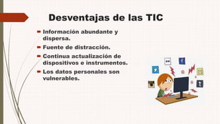 Desventajas de las TIC
 Información abundante y
dispersa.
 Fuente de distracción.
 Continua actualización de
dispositivos e instrumentos.
 Los datos personales son
vulnerables.
 