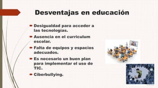 Desventajas en educación
 Desigualdad para acceder a
las tecnologías.
 Ausencia en el curriculum
escolar.
 Falta de equipos y espacios
adecuados.
 Es necesario un buen plan
para implementar el uso de
TIC.
 Ciberbullying.
 
