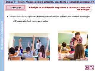 Principio de participación del profesor y alumno para construir
los mensajes.
▪ Conceptos-ideas claves del principio de participación del profesor y alumno para construir los mensajes:
a) Comunicación fluida y activa entre ambos.
Bloque 1 ~ Tema 4: Principios para la selección, uso, diseño y evaluación de medios-TICTICaplicadasalaEducaciónTICaplicadasalaEducación
Selección
 