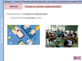 Principio de selección complementariedad
▪ Conceptos-ideas claves del principio de complementariedad:
a) Usar medio TICs que interactúen con otros.
Bloque 1 ~ Tema 4: Principios para la selección, uso, diseño y evaluación de medios-TICTICaplicadasalaEducaciónTICaplicadasalaEducación
Selección
 