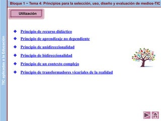 Utilización
❖ Principio de recurso didáctico
❖ Principio de aprendizaje no dependiente
❖ Principio de unidireccionalidad
❖ Principio de bidireccionalidad
❖ Principio de un contexto complejo
❖ Principio de transformadores vicariales de la realidad
Bloque 1 ~ Tema 4: Principios para la selección, uso, diseño y evaluación de medios-TICTICaplicadasalaEducaciónTICaplicadasalaEducación
 