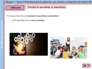 Principio de aprendizaje no dependiente
▪ Conceptos-ideas claves del principio de aprendizaje no dependiente:
a) El aprendizaje tiene una base estratégica.
Bloque 1 ~ Tema 4: Principios para la selección, uso, diseño y evaluación de medios-TICTICaplicadasalaEducaciónTICaplicadasalaEducación
Utilización
 