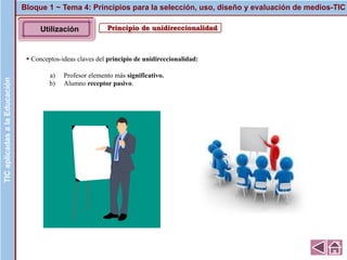 Principio de unidireccionalidad
▪ Conceptos-ideas claves del principio de unidireccionalidad:
a) Profesor elemento más significativo.
b) Alumno receptor pasivo.
Bloque 1 ~ Tema 4: Principios para la selección, uso, diseño y evaluación de medios-TICTICaplicadasalaEducaciónTICaplicadasalaEducación
Utilización
 