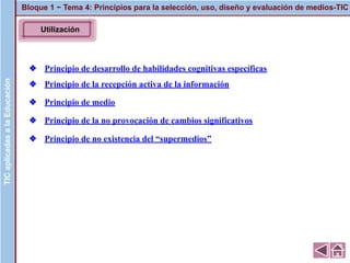 ❖ Principio de desarrollo de habilidades cognitivas específicas
❖ Principio de la recepción activa de la información
❖ Principio de medio
❖ Principio de la no provocación de cambios significativos
❖ Principio de no existencia del “supermedios”
Bloque 1 ~ Tema 4: Principios para la selección, uso, diseño y evaluación de medios-TICTICaplicadasalaEducaciónTICaplicadasalaEducación
Utilización
 
