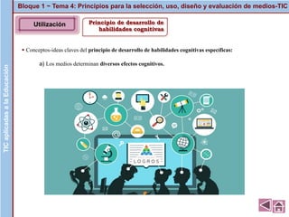 Principio de desarrollo de
habilidades cognitivas
▪ Conceptos-ideas claves del principio de desarrollo de habilidades cognitivas específicas:
a) Los medios determinan diversos efectos cognitivos.
Bloque 1 ~ Tema 4: Principios para la selección, uso, diseño y evaluación de medios-TICTICaplicadasalaEducación
Imagen
TICaplicadasalaEducación
Utilización
 