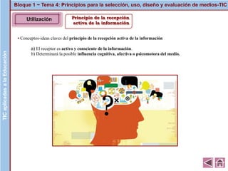 Principio de la recepción
activa de la información
▪ Conceptos-ideas claves del principio de la recepción activa de la información
a) El receptor es activo y consciente de la información.
b) Determinará la posible influencia cognitiva, afectiva o psicomotora del medio.
Bloque 1 ~ Tema 4: Principios para la selección, uso, diseño y evaluación de medios-TICTICaplicadasalaEducaciónTICaplicadasalaEducación
Utilización
 