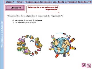 Principio de la no existencia del
“supermedio”
▪ Conceptos-ideas claves del principio de no existencia del “supermedios”:
a) Interacción de una serie de variables.
b) Los objetivos que se persigan.
Bloque 1 ~ Tema 4: Principios para la selección, uso, diseño y evaluación de medios-TICTICaplicadasalaEducaciónTICaplicadasalaEducación
Utilización
 