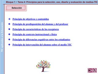 Selección
❖ Principio de objetivos y contenidos
❖ Principio de predisposición del alumno y del profesor
❖ Principio de características de los receptores
❖ Principio de contexto instruccional y físico
❖ Principio de diferencias cognitivas entre los estudiantes
❖ Principio de intervención del alumno sobre el medio TIC
TICaplicadasalaEducación Bloque 1 ~ Tema 4: Principios para la selección, uso, diseño y evaluación de medios-TIC
 