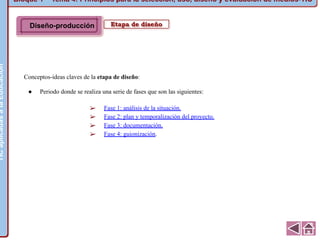 Bloque 1 ~ Tema 4: Principios para la selección, uso, diseño y evaluación de medios-TICTICaplicadasalaEducación
Etapa de diseño
Conceptos-ideas claves de la etapa de diseño:
● Periodo donde se realiza una serie de fases que son las siguientes:
➢ Fase 1: análisis de la situación.
➢ Fase 2: plan y temporalización del proyecto.
➢ Fase 3: documentación.
➢ Fase 4: guionización.
TICaplicadasalaEducación
Diseño-producción
 