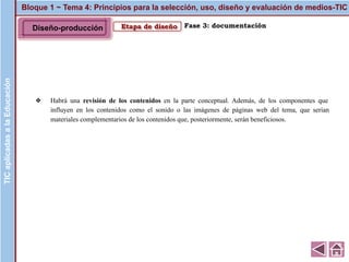 Bloque 1 ~ Tema 4: Principios para la selección, uso, diseño y evaluación de medios-TICTICaplicadasalaEducación
Etapa de diseño
❖ Habrá una revisión de los contenidos en la parte conceptual. Además, de los componentes que
influyen en los contenidos como el sonido o las imágenes de páginas web del tema, que serían
materiales complementarios de los contenidos que, posteriormente, serán beneficiosos.
Fase 3: documentación
TICaplicadasalaEducación
Diseño-producción
 