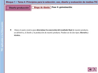 Bloque 1 ~ Tema 4: Principios para la selección, uso, diseño y evaluación de medios-TICTICaplicadasalaEducación
Etapa de diseño
❖ Abarca la parte creativa para determinar la concreción del resultado final de nuestro producto,
en definitiva, el diseño y la producción de nuestro producto. Pueden ser de dos tipos; literario y
técnico.
Fase 4: guionizaciónDiseño-producción
 