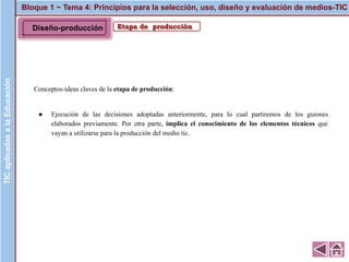 Bloque 1 ~ Tema 4: Principios para la selección, uso, diseño y evaluación de medios-TICTICaplicadasalaEducación
Etapa de producción
Conceptos-ideas claves de la etapa de producción:
● Ejecución de las decisiones adoptadas anteriormente, para lo cual partiremos de los guiones
elaborados previamente. Por otra parte, implica el conocimiento de los elementos técnicos que
vayan a utilizarse para la producción del medio tic.
Diseño-producción
 
