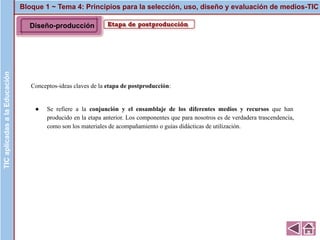 Bloque 1 ~ Tema 4: Principios para la selección, uso, diseño y evaluación de medios-TICTICaplicadasalaEducación
Etapa de postproducción
Conceptos-ideas claves de la etapa de postproducción:
● Se refiere a la conjunción y el ensamblaje de los diferentes medios y recursos que han
producido en la etapa anterior. Los componentes que para nosotros es de verdadera trascendencia,
como son los materiales de acompañamiento o guías didácticas de utilización.
Diseño-producción
 