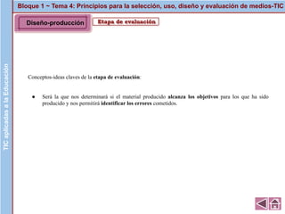 Bloque 1 ~ Tema 4: Principios para la selección, uso, diseño y evaluación de medios-TICTICaplicadasalaEducación
Etapa de evaluación
Conceptos-ideas claves de la etapa de evaluación:
● Será la que nos determinará si el material producido alcanza los objetivos para los que ha sido
producido y nos permitirá identificar los errores cometidos.
Diseño-producción
 