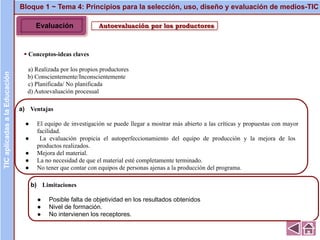 Autoevaluación por los productores
▪ Conceptos-ideas claves
a) Realizada por los propios productores
b) Conscientemente/Inconscientemente
c) Planificada/ No planificada
d) Autoevaluación procesual
Bloque 1 ~ Tema 4: Principios para la selección, uso, diseño y evaluación de medios-TICTICaplicadasalaEducación
a) Ventajas
● El equipo de investigación se puede llegar a mostrar más abierto a las críticas y propuestas con mayor
facilidad.
● La evaluación propicia el autoperfeccionamiento del equipo de producción y la mejora de los
productos realizados.
● Mejora del material.
● La no necesidad de que el material esté completamente terminado.
● No tener que contar con equipos de personas ajenas a la producción del programa.
b) Limitaciones
● Posible falta de objetividad en los resultados obtenidos
● Nivel de formación.
● No intervienen los receptores.
Evaluación
 