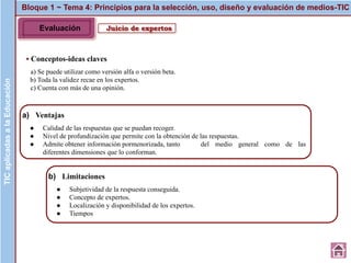 Juicio de expertos
▪ Conceptos-ideas claves
a) Se puede utilizar como versión alfa o versión beta.
b) Toda la validez recae en los expertos.
c) Cuenta con más de una opinión.
Bloque 1 ~ Tema 4: Principios para la selección, uso, diseño y evaluación de medios-TICTICaplicadasalaEducación
a) Ventajas
● Calidad de las respuestas que se puedan recoger.
● Nivel de profundización que permite con la obtención de las respuestas.
● Admite obtener información pormenorizada, tanto del medio general como de las
diferentes dimensiones que lo conforman.
b) Limitaciones
● Subjetividad de la respuesta conseguida.
● Concepto de expertos.
● Localización y disponibilidad de los expertos.
● Tiempos
Evaluación
 