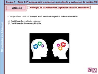 Principio de las diferencias cognitivas entre los estudiantes
▪ Conceptos-ideas claves del principio de las diferencias cognitivas entre los estudiantes:
a) Condicionar los resultados a alcanzar.
b) Condicionar las formas de utilización.
Bloque 1 ~ Tema 4: Principios para la selección, uso, diseño y evaluación de medios-TICTICaplicadasalaEducaciónTICaplicadasalaEducación
Selección
 