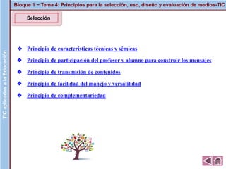 ❖ Principio de características técnicas y sémicas
❖ Principio de participación del profesor y alumno para construir los mensajes
❖ Principio de transmisión de contenidos
❖ Principio de facilidad del manejo y versatilidad
❖ Principio de complementariedad
Bloque 1 ~ Tema 4: Principios para la selección, uso, diseño y evaluación de medios-TICTICaplicadasalaEducaciónTICaplicadasalaEducación
Selección
 
