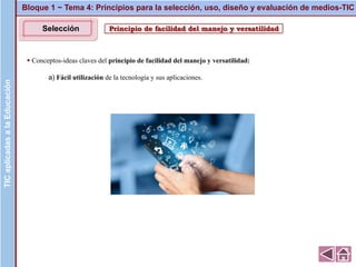 Principio de facilidad del manejo y versatilidad
▪ Conceptos-ideas claves del principio de facilidad del manejo y versatilidad:
a) Fácil utilización de la tecnología y sus aplicaciones.
Bloque 1 ~ Tema 4: Principios para la selección, uso, diseño y evaluación de medios-TICTICaplicadasalaEducaciónTICaplicadasalaEducación
Selección
 