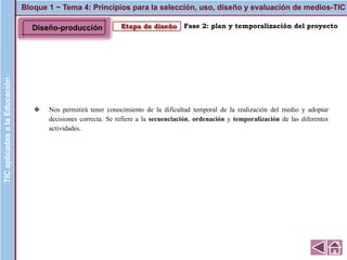 Fase 2: plan y temporalización del proyecto
Bloque 1 ~ Tema 4: Principios para la selección, uso, diseño y evaluación de medios-TICTICaplicadasalaEducación
Etapa de diseño
❖ Nos permitirá tener conocimiento de la dificultad temporal de la realización del medio y adoptar
decisiones correcta. Se refiere a la secuenciación, ordenación y temporalización de las diferentes
actividades.
TICaplicadasalaEducación
Diseño-producción
 