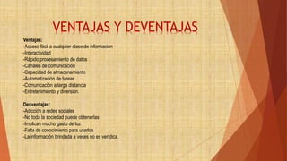 Ventajas:
-Acceso fácil a cualquier clase de información
-Interactividad
-Rápido procesamiento de datos
-Canales de comunicación
-Capacidad de almacenamiento
-Automatización de tareas
-Comunicación a larga distancia
-Entretenimiento y diversión.
Desventajas:
-Adicción a redes sociales
-No toda la sociedad puede obtenerlas
-Implican mucho gasto de luz
-Falta de conocimiento para usarlos
-La información brindada a veces no es verídica.
VENTAJAS Y DEVENTAJAS
 