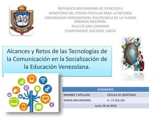 REPÚBLICA BOLIVARIANA DE VENEZUELA
MINISTERIO DEL PODER POPULAR PARA LA DEFENSA
UNIVERSIDAD EXPERIMENTAL POLITÉCNICA DE LA FUERZA
ARMADA NACIONAL
NUCLEO SAN CASIMIRO
COMPONENTE DOCENTE UNEFA
Alcances y Retos de las Tecnologías de
la Comunicación en la Socialización de
la Educación Venezolana.
INTEGRANTE
NOMBRE Y APELLIDO CÉDULA DE IDENTIDAD
KAREN ARGUINZONES V.- 17.353.165
Junio, 04 de 2018
 
