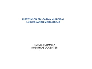 INSTITUCION EDUCATIVA MUNICIPAL LUIS EDUARDO MORA OSEJO RETOS: FORMAR A NUESTROS DOCENTES 